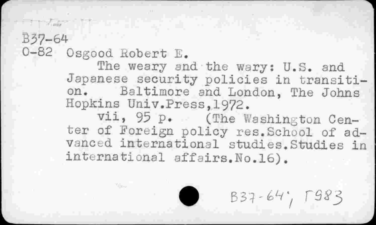 ﻿- - .. .. r r - r 1 4M8»
£37-64
0-82 Osgood Robert E.
The weary and the wary: U.S. and Japanese security policies in transition. Baltimore and London, The Johns Hopkins Univ.Press,1972.
vii, 95 p. (The Washington Center of Foreign policy res.School of advanced international studies.Studies in international affairs.No.16).
